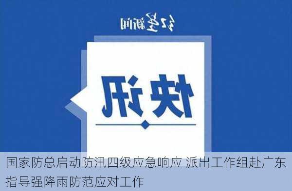 国家防总启动防汛四级应急响应 派出工作组赴广东指导强降雨防范应对工作