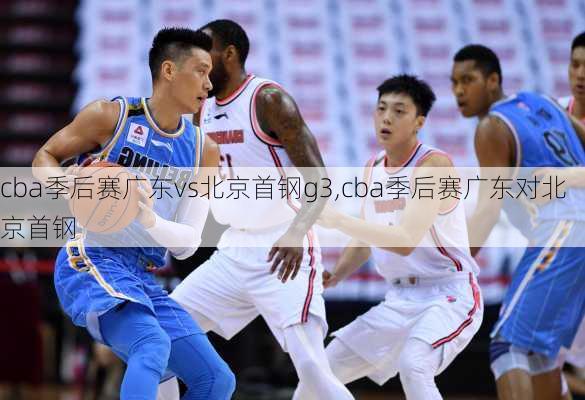 cba季后赛广东vs北京首钢g3,cba季后赛广东对北京首钢