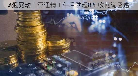 A股异动丨亚通精工午后跌超8% 收问询函遭
7连问