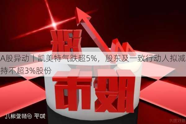 A股异动丨凯美特气跌超5%，股东及一致行动人拟减持不超3%股份