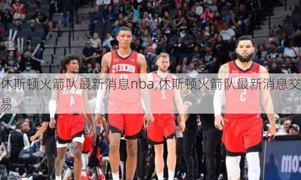 休斯顿火箭队最新消息nba,休斯顿火箭队最新消息交易