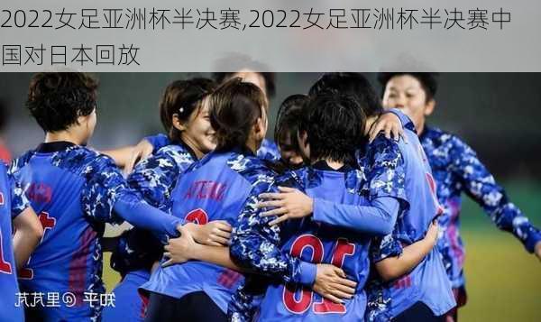 2022女足亚洲杯半决赛,2022女足亚洲杯半决赛中国对日本回放