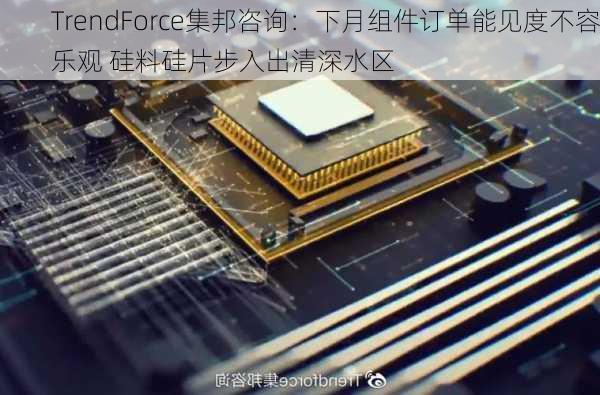 TrendForce集邦咨询：下月组件订单能见度不容乐观 硅料硅片步入出清深水区