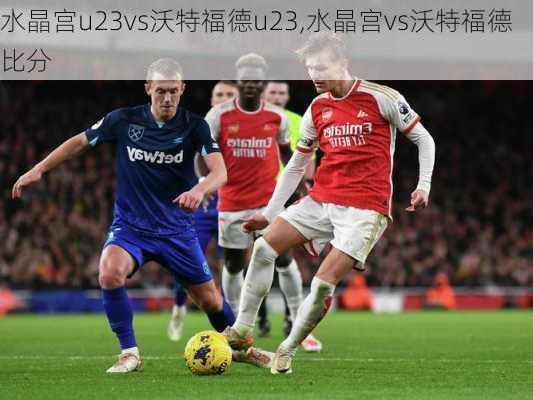 水晶宫u23vs沃特福德u23,水晶宫vs沃特福德比分