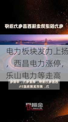 电力板块发力上扬，西昌电力涨停，乐山电力等走高