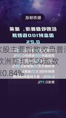 欧股主要指数收盘普涨 欧洲斯托克50指数涨0.84%