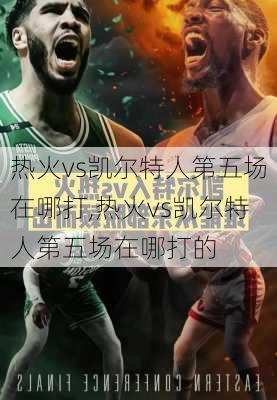 热火vs凯尔特人第五场在哪打,热火vs凯尔特人第五场在哪打的