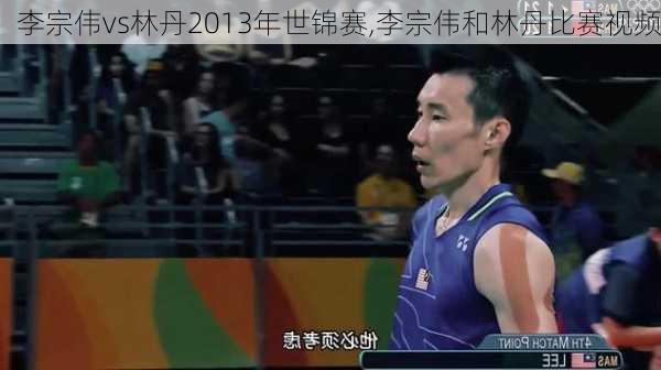 李宗伟vs林丹2013年世锦赛,李宗伟和林丹比赛视频