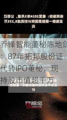 乔锋智能董秘陈地剑：87年拓邦股份证代转IPO董秘，现持股市值超千万