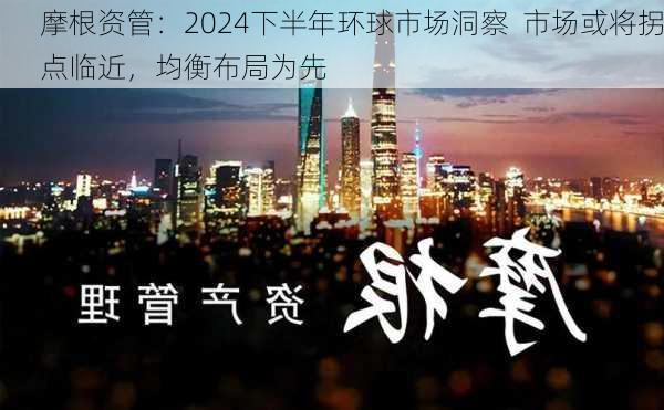 摩根资管：2024下半年环球市场洞察  市场或将拐点临近，均衡布局为先