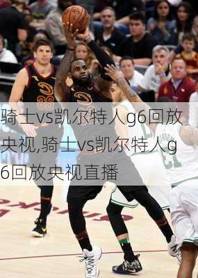 骑士vs凯尔特人g6回放央视,骑士vs凯尔特人g6回放央视直播