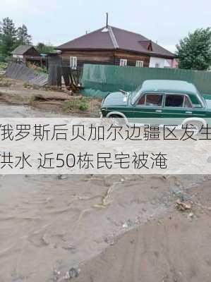 俄罗斯后贝加尔边疆区发生洪水 近50栋民宅被淹