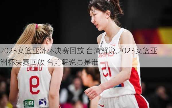 2023女篮亚洲杯决赛回放 台湾解说,2023女篮亚洲杯决赛回放 台湾解说员是谁