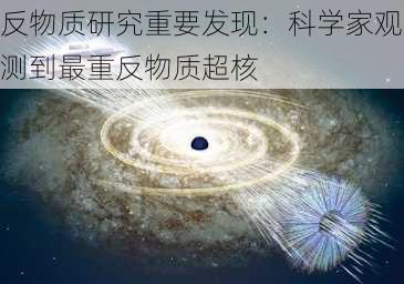 反物质研究重要发现：科学家观测到最重反物质超核