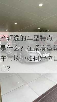 
产轩逸的车型特点是什么？在紧凑型轿车市场中如何定位自己？