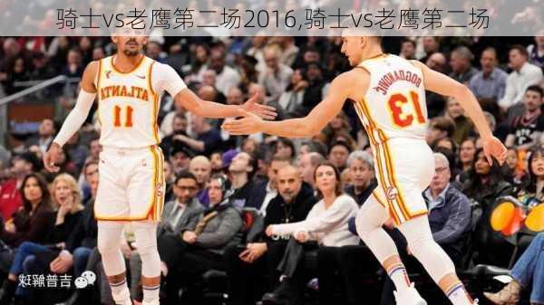 骑士vs老鹰第二场2016,骑士vs老鹰第二场