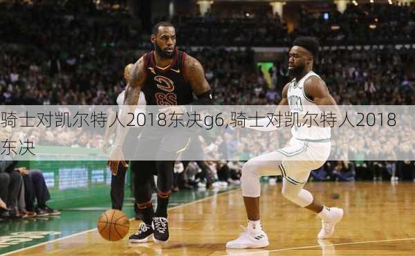 骑士对凯尔特人2018东决g6,骑士对凯尔特人2018东决