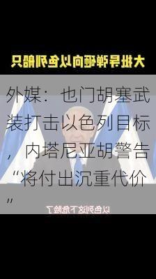 外媒：也门胡塞武装打击以色列目标，内塔尼亚胡警告“将付出沉重代价”