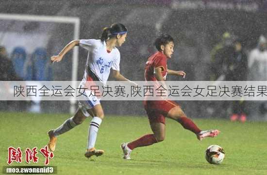 陕西全运会女足决赛,陕西全运会女足决赛结果