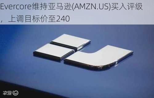 Evercore维持亚马逊(AMZN.US)买入评级，上调目标价至240
