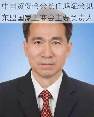 中国贸促会会长任鸿斌会见东盟国家工商会主要负责人