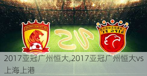 2017亚冠广州恒大,2017亚冠广州恒大vs上海上港