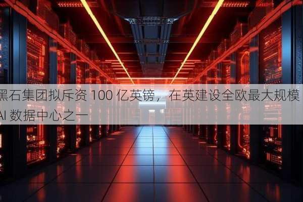 黑石集团拟斥资 100 亿英镑，在英建设全欧最大规模 AI 数据中心之一