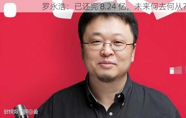 罗永浩：已还完 8.24 亿，未来何去何从？