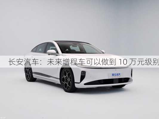 长安汽车：未来增程车可以做到 10 万元级别