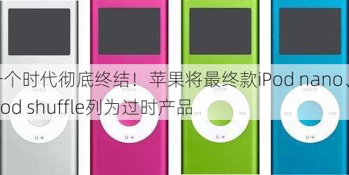 一个时代彻底终结！苹果将最终款iPod nano、iPod shuffle列为过时产品