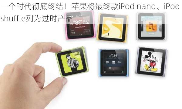 一个时代彻底终结！苹果将最终款iPod nano、iPod shuffle列为过时产品