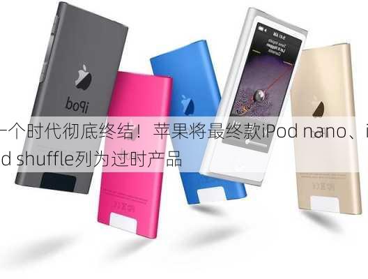 一个时代彻底终结！苹果将最终款iPod nano、iPod shuffle列为过时产品