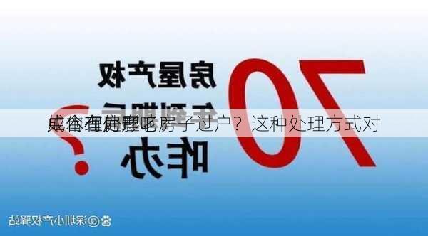 如何在房产
中合理处理老房子过户？这种处理方式对
成本有何影响？