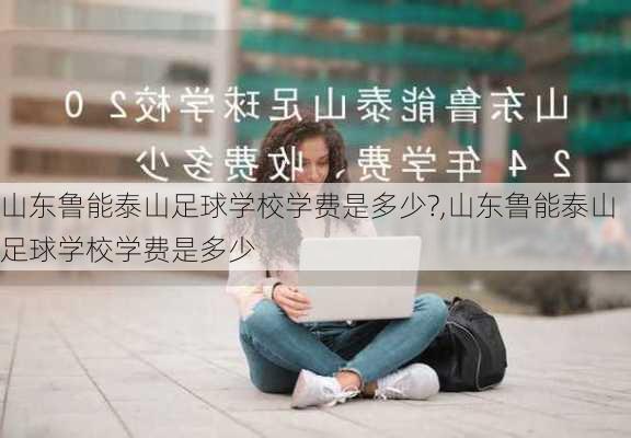 山东鲁能泰山足球学校学费是多少?,山东鲁能泰山足球学校学费是多少