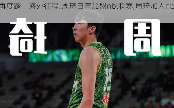 再度踏上海外征程!周琦自宣加盟nbl联赛,周琦加入nbl