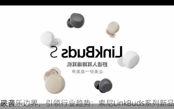 破音乐边界，引领行业趋势：索尼LinkBuds系列新品
来袭