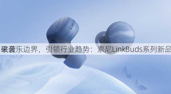 破音乐边界，引领行业趋势：索尼LinkBuds系列新品
来袭